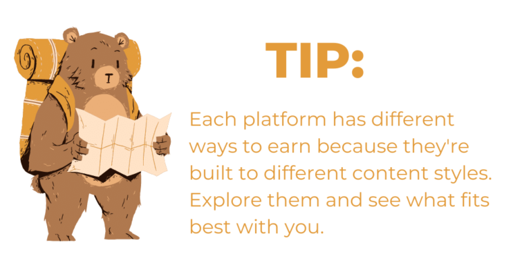 Tip 3: Each platform has different ways you can maximize your income as a content creator because they're built to different content styles. Explore them and see what fits best with you.