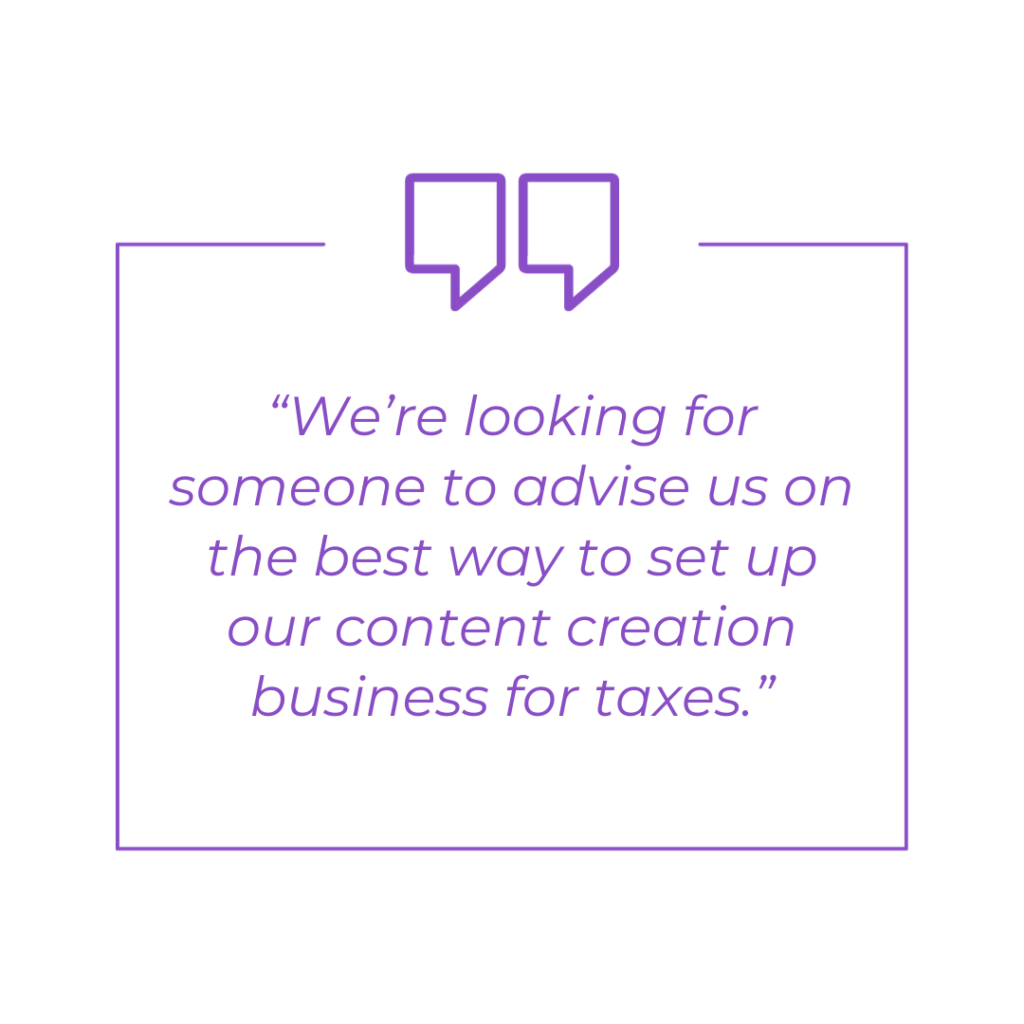 We’re looking for someone to advise us on the best way to set up our content creation business for taxes.